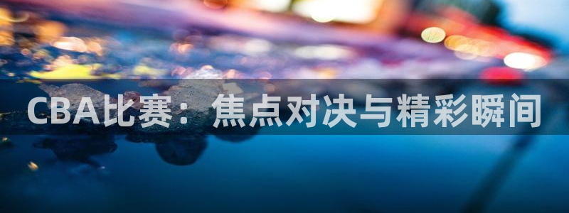 中欧体育官方平台是什么：CBA比赛：焦点对决与精彩瞬间